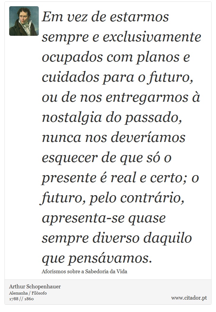 Em vez de estarmos sempre e exclusivamente ocupados com planos e cuidados para o futuro, ou de nos entregarmos à nostalgia do passado, nunca nos deveríamos esquecer de que só o presente é real e certo; o futuro, pelo contrário, apresenta-se quase sempre diverso daquilo que pensávamos. - Arthur Schopenhauer - Frases