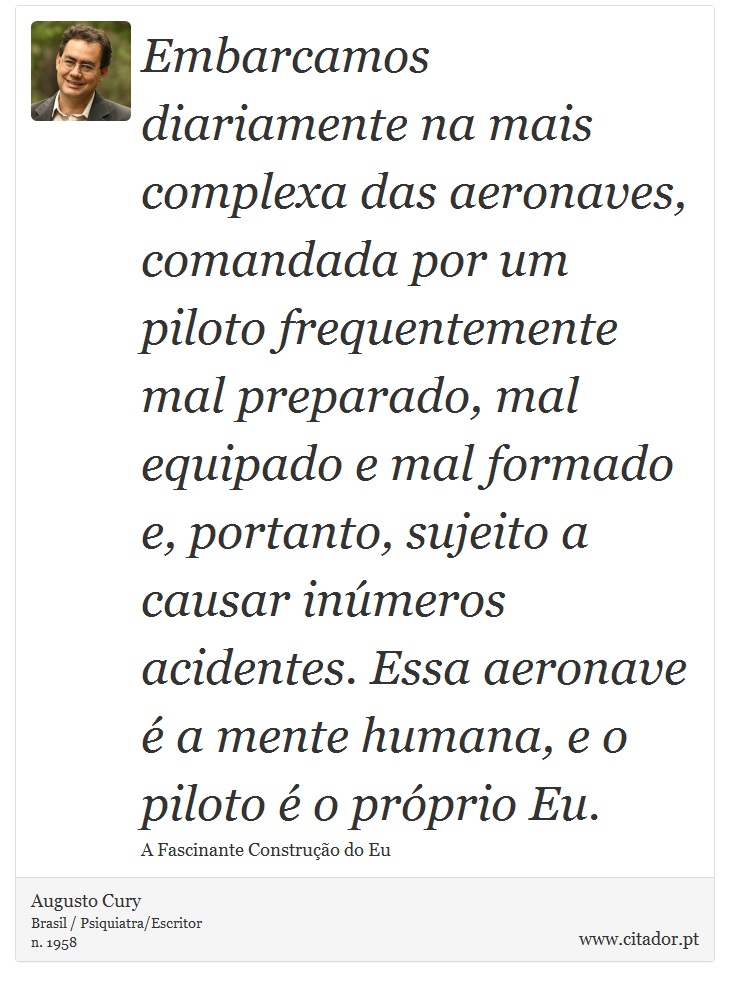 Embarcamos diariamente na mais complexa das aeronaves, comandada por um piloto frequentemente mal preparado, mal equipado e mal formado e, portanto, sujeito a causar inúmeros acidentes. Essa aeronave é a mente humana, e o piloto é o próprio Eu. - Augusto Cury - Frases