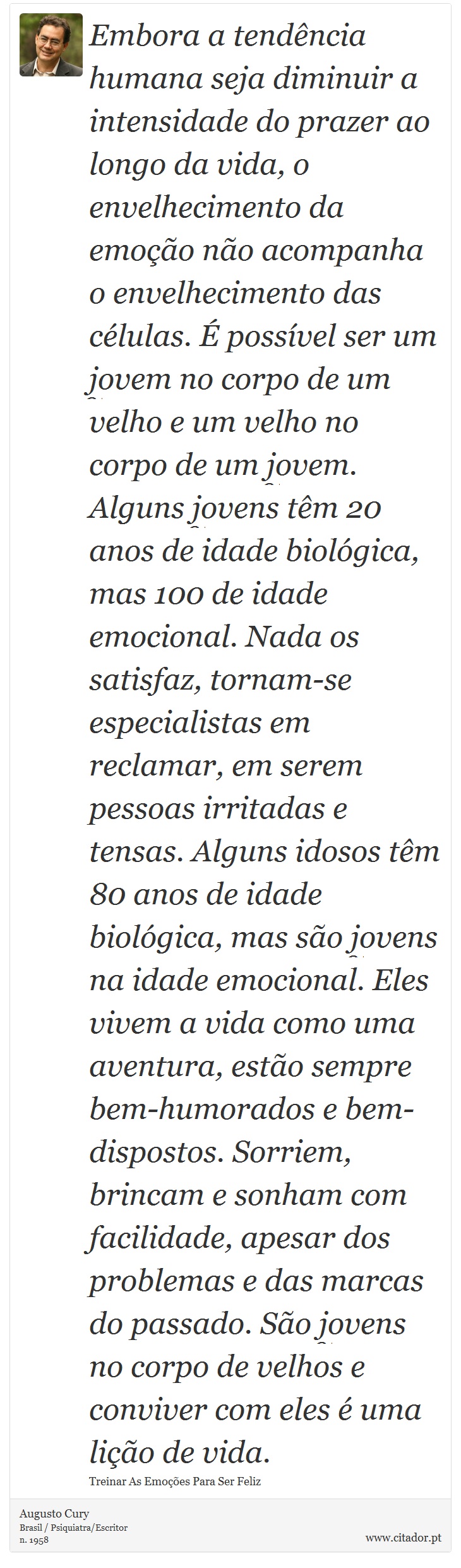 Embora a tendência humana seja diminuir a intensidade do prazer ao longo da vida, o envelhecimento da emoção não acompanha o envelhecimento das células. É possível ser um jovem no corpo de um velho e um velho no corpo de um jovem. Alguns jovens têm 20 anos de idade biológica, mas 100 de idade emocional. Nada os satisfaz, tornam-se especialistas em reclamar, em serem pessoas irritadas e tensas. Alguns idosos têm 80 anos de idade biológica, mas são jovens na idade emocional. Eles vivem a vida como uma aventura, estão sempre bem-humorados e bem-dispostos. Sorriem, brincam e sonham com facilidade, apesar dos problemas e das marcas do passado. São jovens no corpo de velhos e conviver com eles é uma lição de vida. - Augusto Cury - Frases