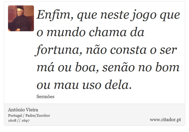 Enfim, que neste jogo que o mundo chama da fortuna, não consta o ser má ou boa, senão no bom ou mau uso dela. - António Vieira - Frases