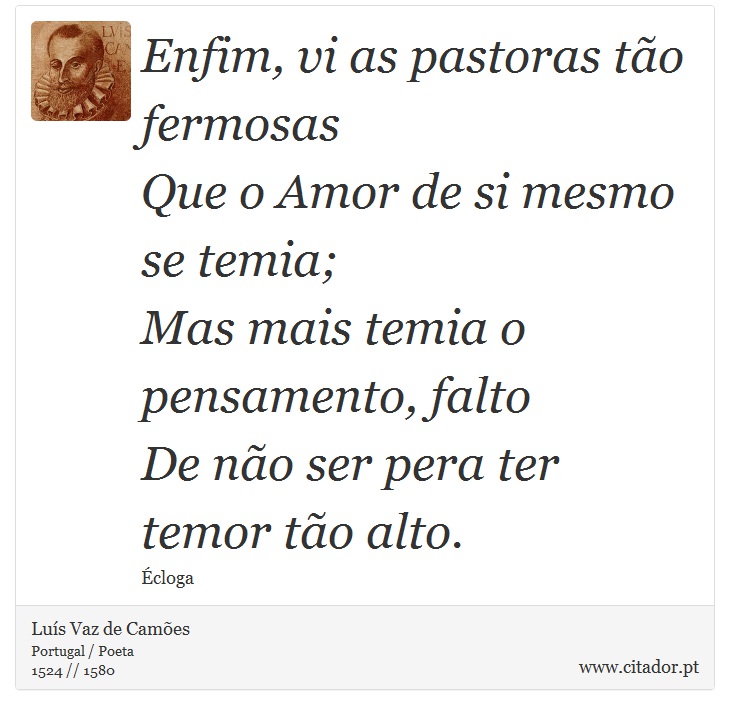 Enfim, vi as pastoras tão fermosas <br />
 Que o Amor de si mesmo se temia; <br />
 Mas mais temia o pensamento, falto <br />
 De não ser pera ter temor tão alto. - Luís Vaz de Camões - Frases