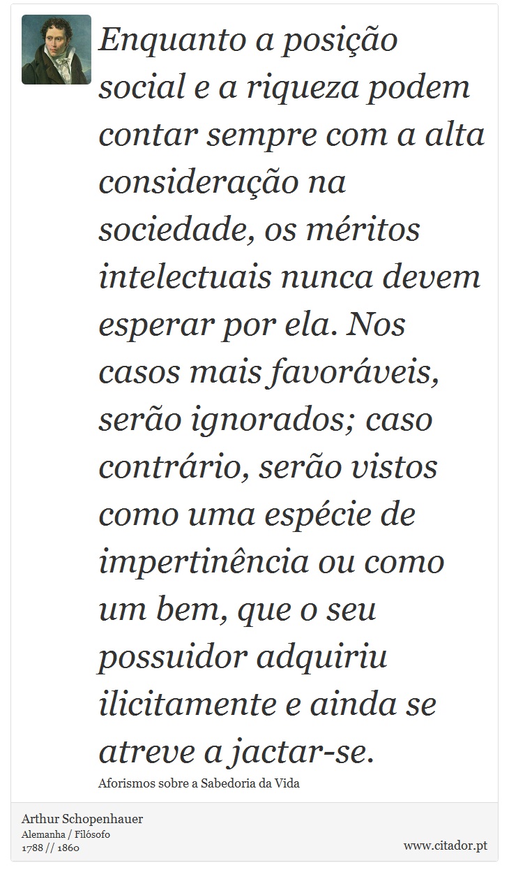 Enquanto a posição social e a riqueza podem contar sempre com a alta consideração na sociedade, os méritos intelectuais nunca devem esperar por ela. Nos casos mais favoráveis, serão ignorados; caso contrário, serão vistos como uma espécie de impertinência ou como um bem, que o seu possuidor adquiriu ilicitamente e ainda se atreve a jactar-se. - Arthur Schopenhauer - Frases