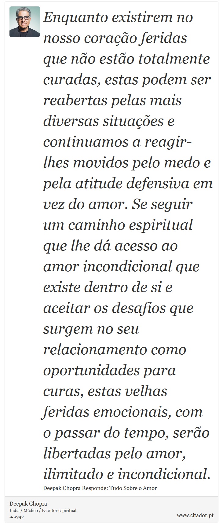 Enquanto existirem no nosso coração feridas que não estão totalmente curadas, estas podem ser reabertas pelas mais diversas situações e continuamos a reagir-lhes movidos pelo medo e pela atitude defensiva em vez do amor. Se seguir um caminho espiritual que lhe dá acesso ao amor incondicional que existe dentro de si e aceitar os desafios que surgem no seu relacionamento como oportunidades para curas, estas velhas feridas emocionais, com o passar do tempo, serão libertadas pelo amor, ilimitado e incondicional. - Deepak Chopra - Frases