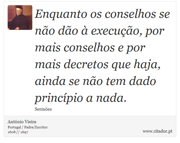 Enquanto os conselhos se não dão à execução, por mais conselhos e por mais decretos que haja, ainda se não tem dado princípio a nada. - António Vieira - Frases