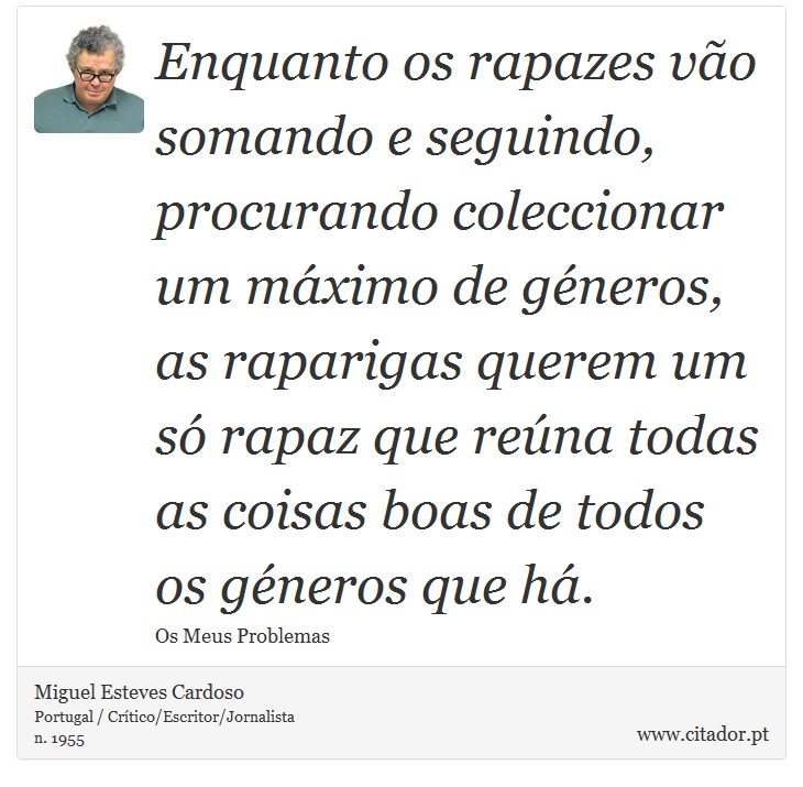 Enquanto os rapazes vão somando e seguindo, procurando coleccionar um máximo de géneros, as raparigas querem um só rapaz que reúna todas as coisas boas de todos os géneros que há. - Miguel Esteves Cardoso - Frases