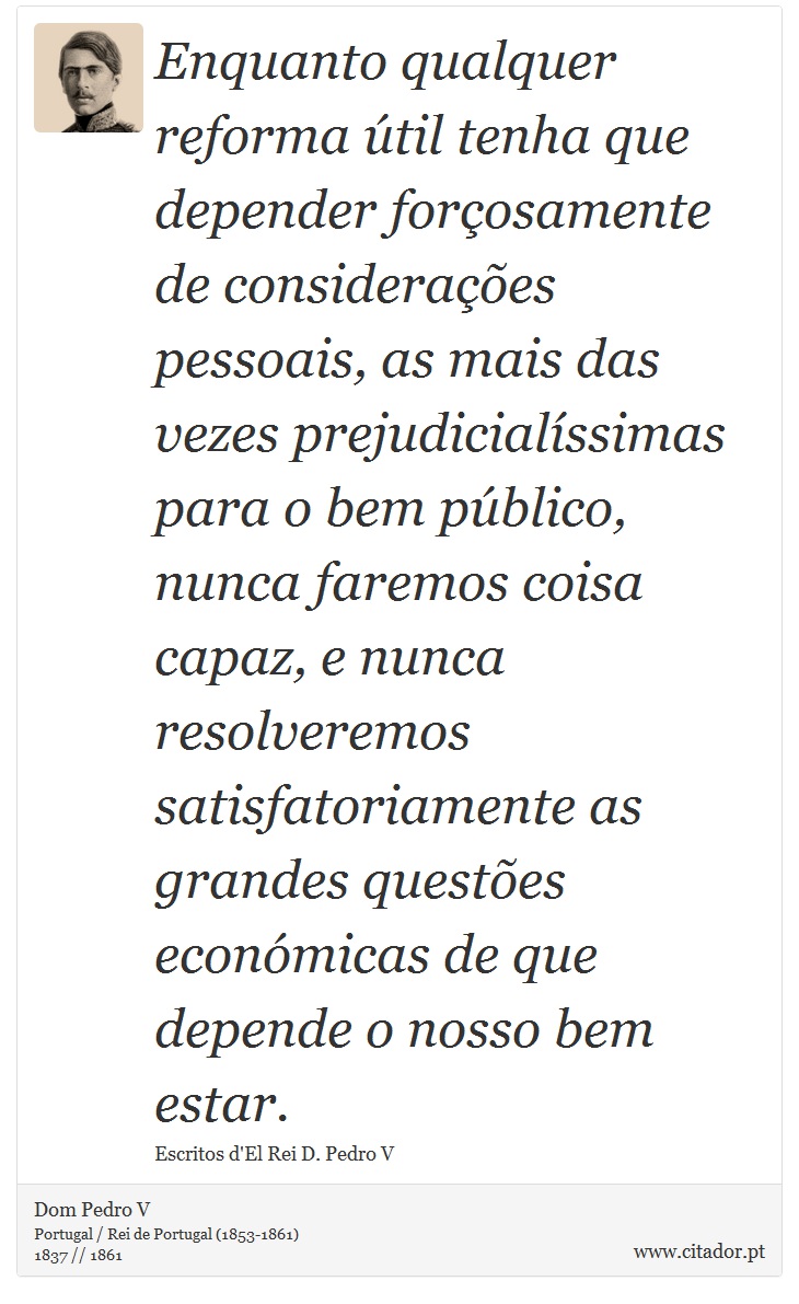 Enquanto qualquer reforma útil tenha que depender forçosamente de considerações pessoais, as mais das vezes prejudicialíssimas para o bem público, nunca faremos coisa capaz, e nunca resolveremos satisfatoriamente as grandes questões económicas de que depende o nosso bem estar. - Dom Pedro V - Frases