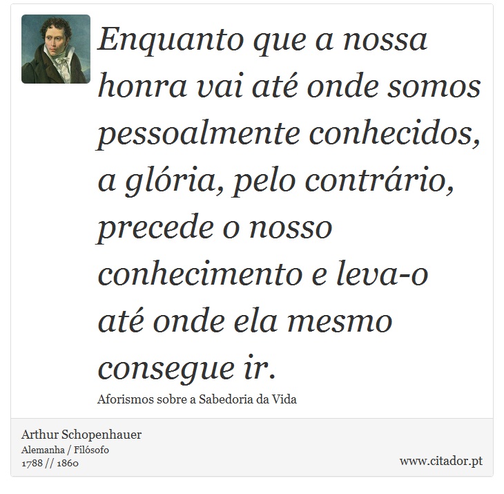 Enquanto que a nossa honra vai até onde somos pessoalmente conhecidos, a glória, pelo contrário, precede o nosso conhecimento e leva-o até onde ela mesmo consegue ir. - Arthur Schopenhauer - Frases