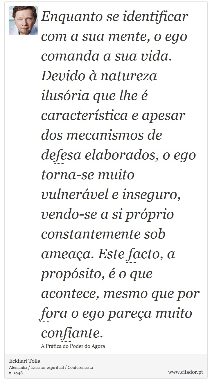 Enquanto se identificar com a sua mente, o ego comanda a sua vida. Devido à natureza ilusória que lhe é característica e apesar dos mecanismos de defesa elaborados, o ego torna-se muito vulnerável e inseguro, vendo-se a si próprio constantemente sob ameaça. Este facto, a propósito, é o que acontece, mesmo que por fora o ego pareça muito confiante. - Eckhart Tolle - Frases