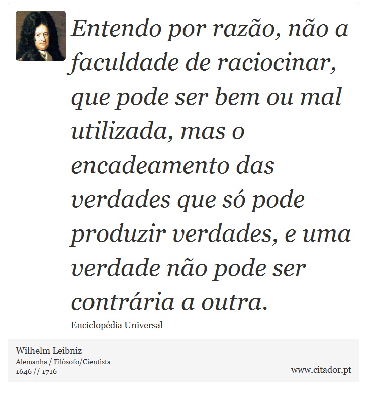 Entendo por razão, não a faculdade de raciocinar, que pode ser bem ou mal utilizada, mas o encadeamento das verdades que só pode produzir verdades, e uma verdade não pode ser contrária a outra. - Wilhelm Leibniz - Frases
