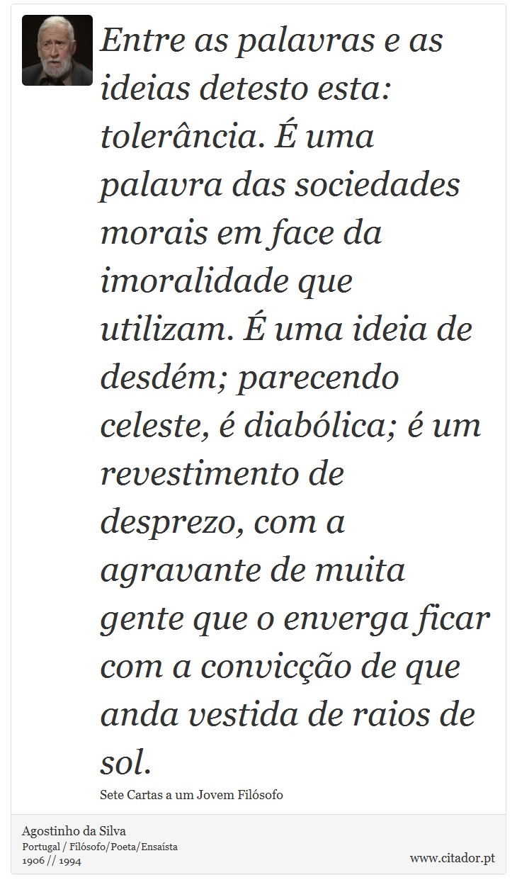 Entre as palavras e as ideias detesto esta: tolerância. É uma palavra das sociedades morais em face da imoralidade que utilizam. É uma ideia de desdém; parecendo celeste, é diabólica; é um revestimento de desprezo, com a agravante de muita gente que o enverga ficar com a convicção de que anda vestida de raios de sol. - Agostinho da Silva - Frases