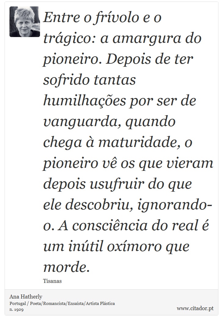 Entre o frívolo e o trágico: a amargura do pioneiro. Depois de ter sofrido tantas humilhações por ser de vanguarda, quando chega à maturidade, o pioneiro vê os que vieram depois usufruir do que ele descobriu, ignorando-o. A consciência do real é um inútil oxímoro que morde. - Ana Hatherly - Frases