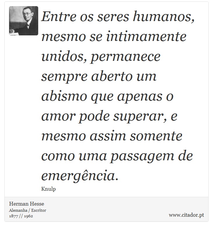 Entre os seres humanos, mesmo se intimamente unidos, permanece sempre aberto um abismo que apenas o amor pode superar, e mesmo assim somente como uma passagem de emergência. - Herman Hesse - Frases