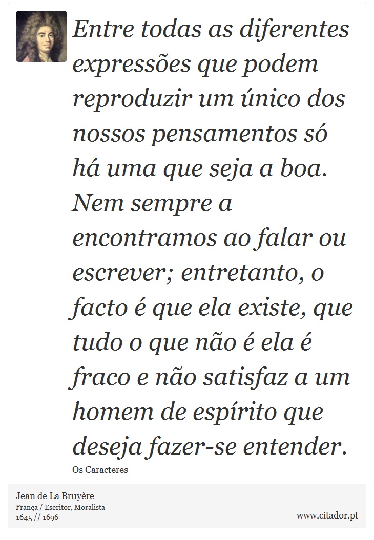 Entre todas as diferentes expressões que podem reproduzir um único dos nossos pensamentos só há uma que seja a boa. Nem sempre a encontramos ao falar ou escrever; entretanto, o facto é que ela existe, que tudo o que não é ela é fraco e não satisfaz a um homem de espírito que deseja fazer-se entender. - Jean de La Bruyère - Frases