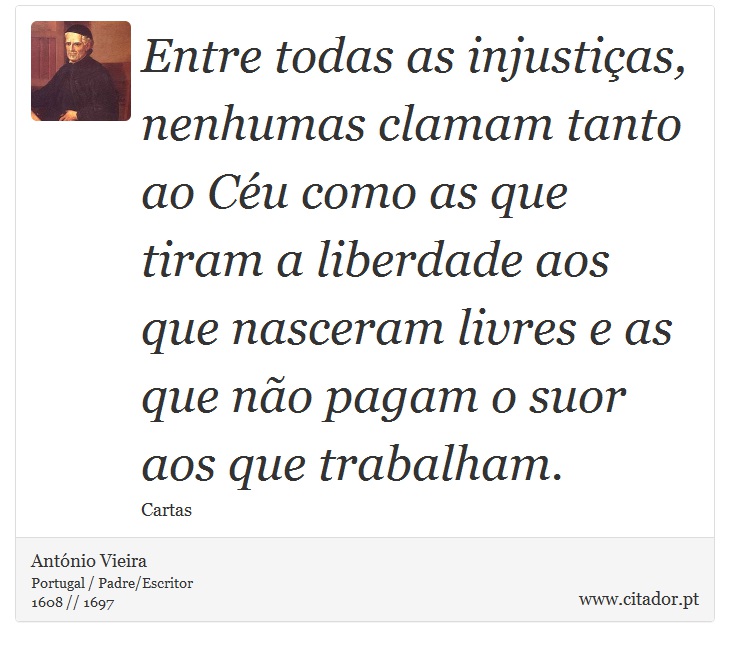 Entre todas as injustiças, nenhumas clamam tanto ao Céu como as que tiram a liberdade aos que nasceram livres e as que não pagam o suor aos que trabalham. - António Vieira - Frases