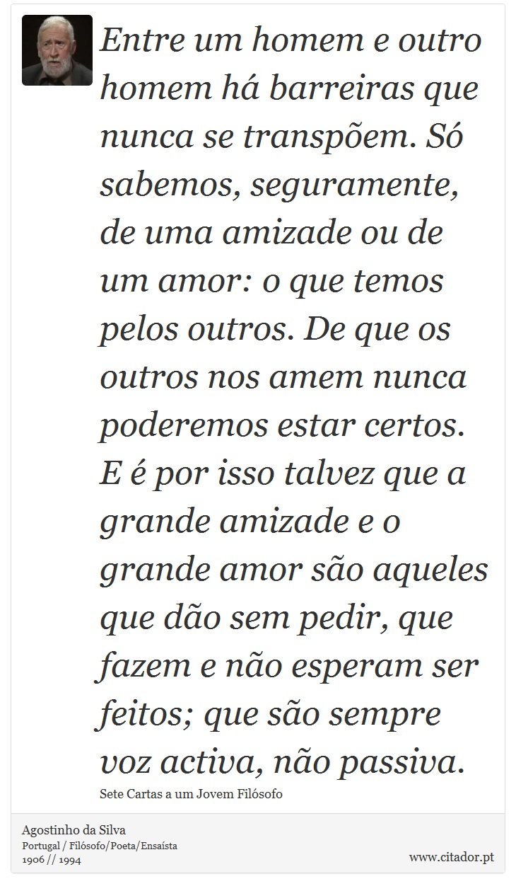 Entre um homem e outro homem há barreiras que nunca se transpõem. Só sabemos, seguramente, de uma amizade ou de um amor: o que temos pelos outros. De que os outros nos amem nunca poderemos estar certos. E é por isso talvez que a grande amizade e o grande amor são aqueles que dão sem pedir, que fazem e não esperam ser feitos; que são sempre voz activa, não passiva. - Agostinho da Silva - Frases