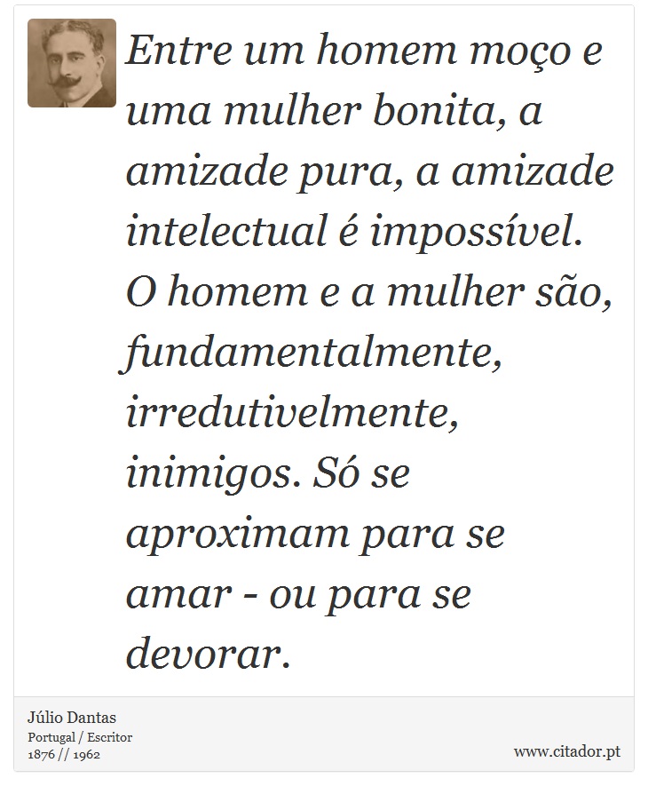 Entre um homem moço e uma mulher bonita, a amizade pura, a amizade intelectual é impossível. O homem e a mulher são, fundamentalmente, irredutivelmente, inimigos. Só se aproximam para se amar - ou para se devorar. - Júlio Dantas - Frases
