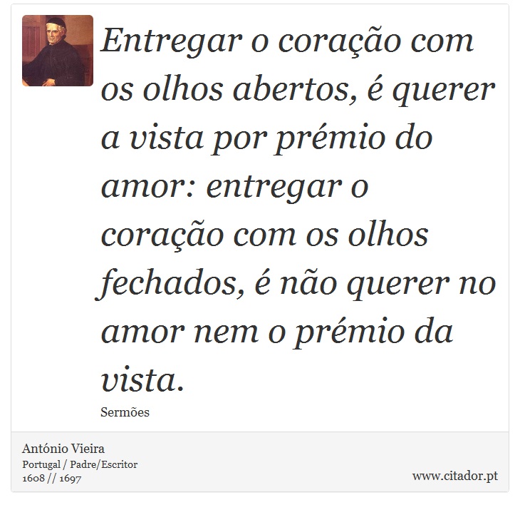Entregar o coração com os olhos abertos, é querer a vista por prémio do amor: entregar o coração com os olhos fechados, é não querer no amor nem o prémio da vista. - António Vieira - Frases