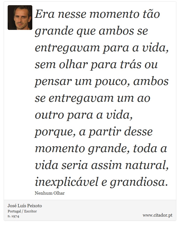 Era nesse momento tão grande que ambos se entregavam para a vida, sem olhar para trás ou pensar um pouco, ambos se entregavam um ao outro para a vida, porque, a partir desse momento grande, toda a vida seria assim natural, inexplicável e grandiosa. - José Luís Peixoto - Frases