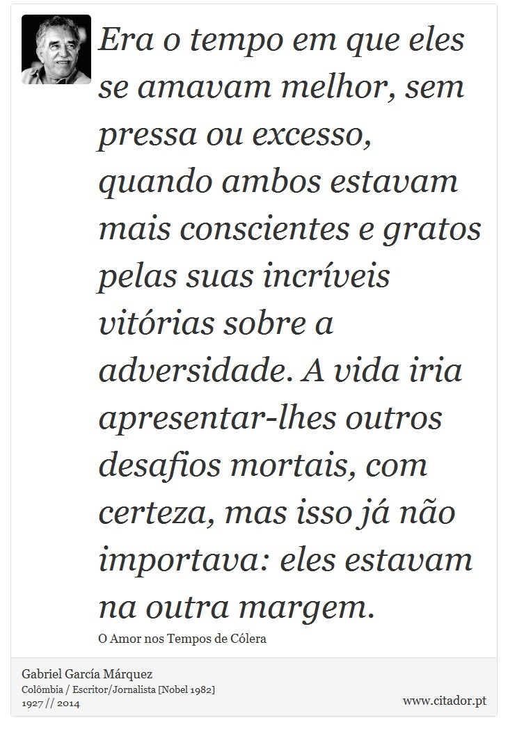 Era o tempo em que eles se amavam melhor, sem pressa ou excesso, quando ambos estavam mais conscientes e gratos pelas suas incríveis vitórias sobre a adversidade. A vida iria apresentar-lhes outros desafios mortais, com certeza, mas isso já não importava: eles estavam na outra margem. - Gabriel García Márquez - Frases