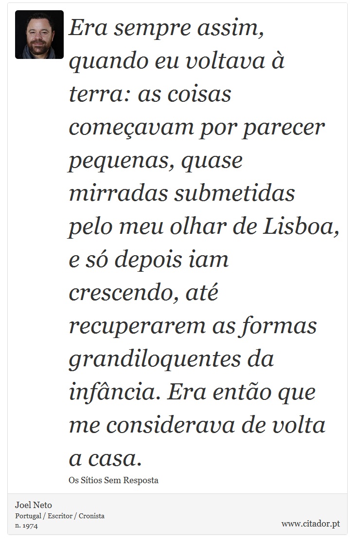 Era sempre assim, quando eu voltava à terra: as coisas começavam por parecer pequenas, quase mirradas submetidas pelo meu olhar de Lisboa, e só depois iam crescendo, até recuperarem as formas grandiloquentes da infância. Era então que me considerava de volta a casa. - Joel Neto - Frases