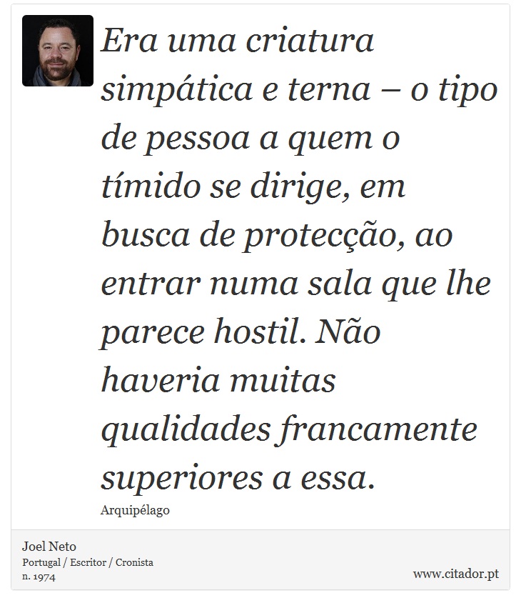 Era uma criatura simpática e terna – o tipo de pessoa a quem o tímido se dirige, em busca de protecção, ao entrar numa sala que lhe parece hostil. Não haveria muitas qualidades francamente superiores a essa. - Joel Neto - Frases