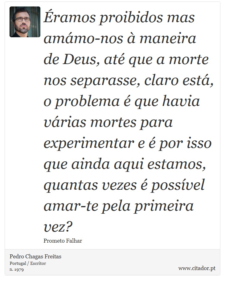 Éramos proibidos mas amámo-nos à maneira de Deus, até que a morte nos separasse, claro está, o problema é que havia várias mortes para experimentar e é por isso que ainda aqui estamos, quantas vezes é possível amar-te pela primeira vez? - Pedro Chagas Freitas - Frases