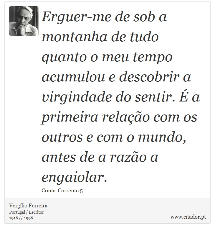 Erguer-me de sob a montanha de tudo quanto o meu tempo acumulou e descobrir a virgindade do sentir. É a primeira relação com os outros e com o mundo, antes de a razão a engaiolar. - Vergílio Ferreira - Frases