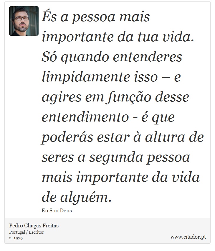 És a pessoa mais importante da tua vida. Só quando entenderes limpidamente isso – e agires em função desse entendimento - é que poderás estar à altura de seres a segunda pessoa mais importante da vida de alguém. - Pedro Chagas Freitas - Frases