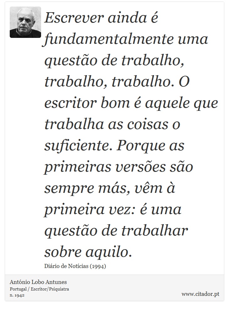 Escrever ainda é fundamentalmente uma questão de trabalho, trabalho, trabalho. O escritor bom é aquele que trabalha as coisas o suficiente. Porque as primeiras versões são sempre más, vêm à primeira vez: é uma questão de trabalhar sobre aquilo. - António Lobo Antunes - Frases