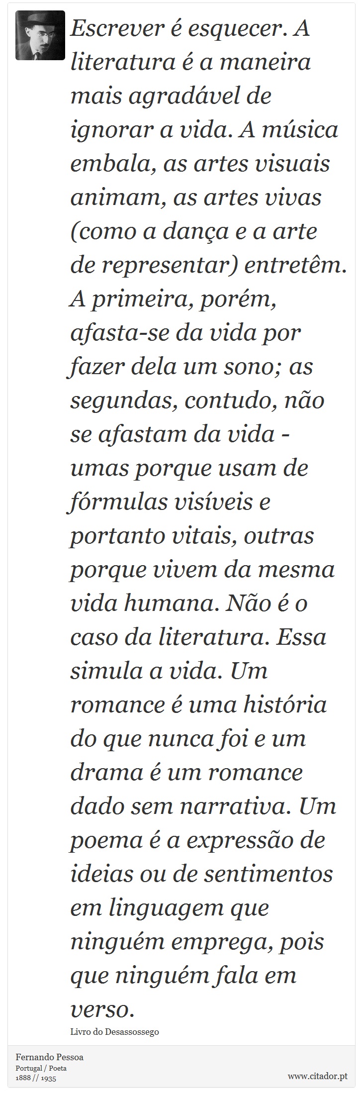 Escrever é esquecer. A literatura é a maneira mais agradável de ignorar a vida. A música embala, as artes visuais animam, as artes vivas (como a dança e a arte de representar) entretêm. A primeira, porém, afasta-se da vida por fazer dela um sono; as segundas, contudo, não se afastam da vida - umas porque usam de fórmulas visíveis e portanto vitais, outras porque vivem da mesma vida humana. Não é o caso da literatura. Essa simula a vida. Um romance é uma história do que nunca foi e um drama é um romance dado sem narrativa. Um poema é a expressão de ideias ou de sentimentos em linguagem que ninguém emprega, pois que ninguém fala em verso. - Fernando Pessoa - Frases