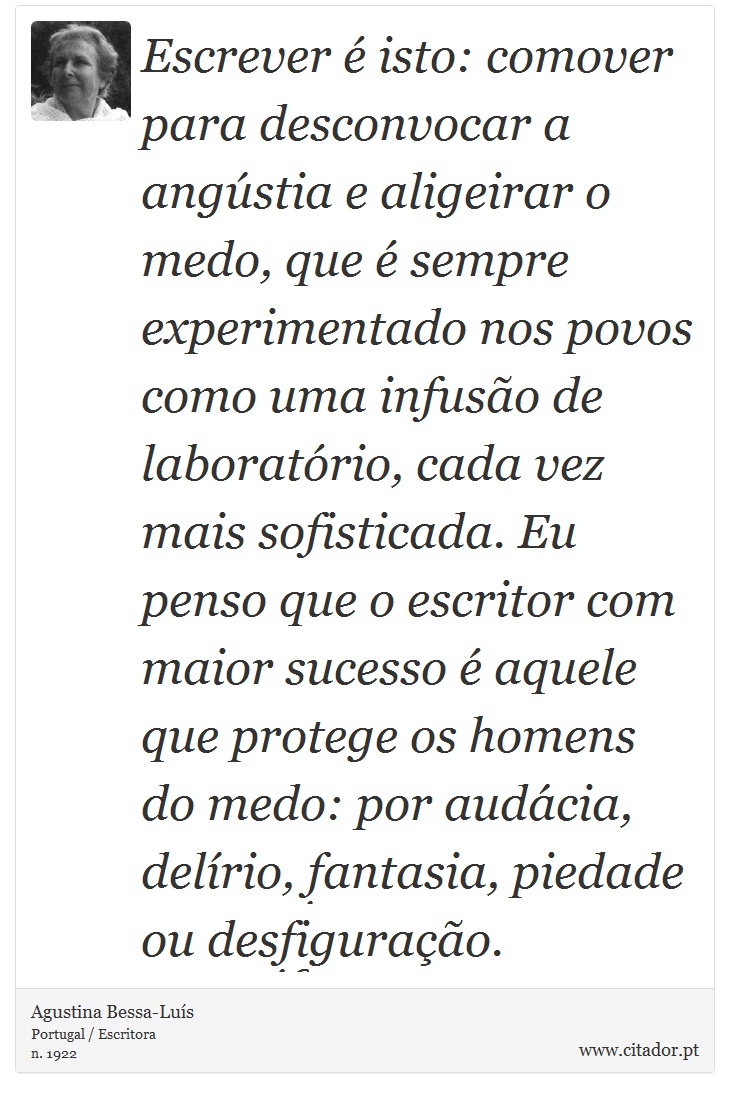 Escrever é isto: comover para desconvocar a angústia e aligeirar o medo, que é sempre experimentado nos povos como uma infusão de laboratório, cada vez mais sofisticada. Eu penso que o escritor com maior sucesso é aquele que protege os homens do medo: por audácia, delírio, fantasia, piedade ou desfiguração. - Agustina Bessa-Luís - Frases