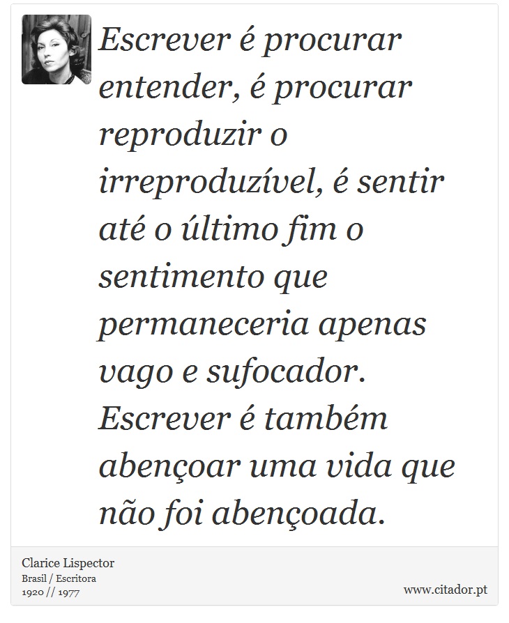 Escrever é procurar entender, é procurar reproduzir o irreproduzível, é sentir até o último fim o sentimento que permaneceria apenas vago e sufocador. Escrever é também abençoar uma vida que não foi abençoada. - Clarice Lispector - Frases