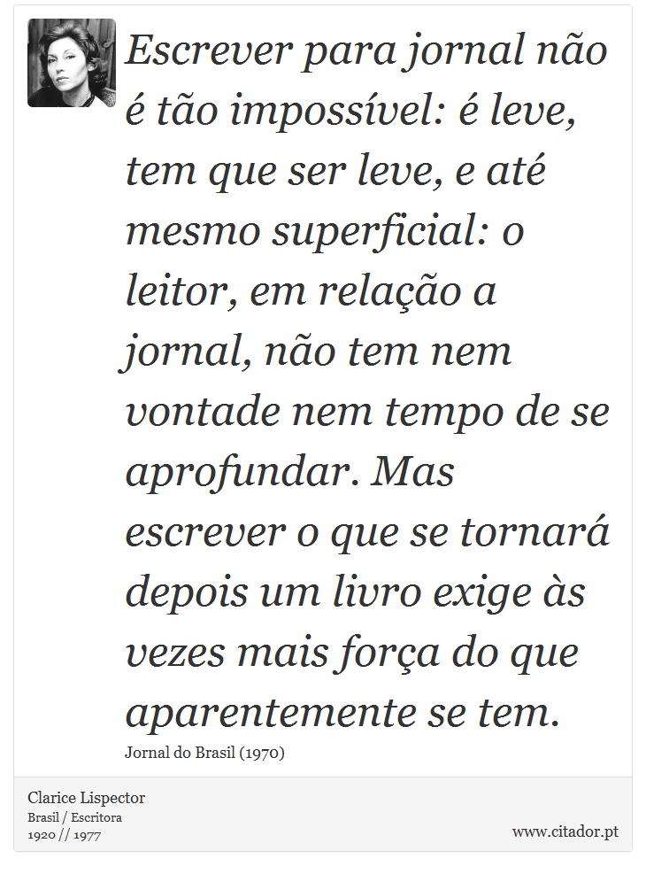 Escrever para jornal não é tão impossível: é leve, tem que ser leve, e até mesmo superficial: o leitor, em relação a jornal, não tem nem vontade nem tempo de se aprofundar. Mas escrever o que se tornará depois um livro exige às vezes mais força do que aparentemente se tem. - Clarice Lispector - Frases