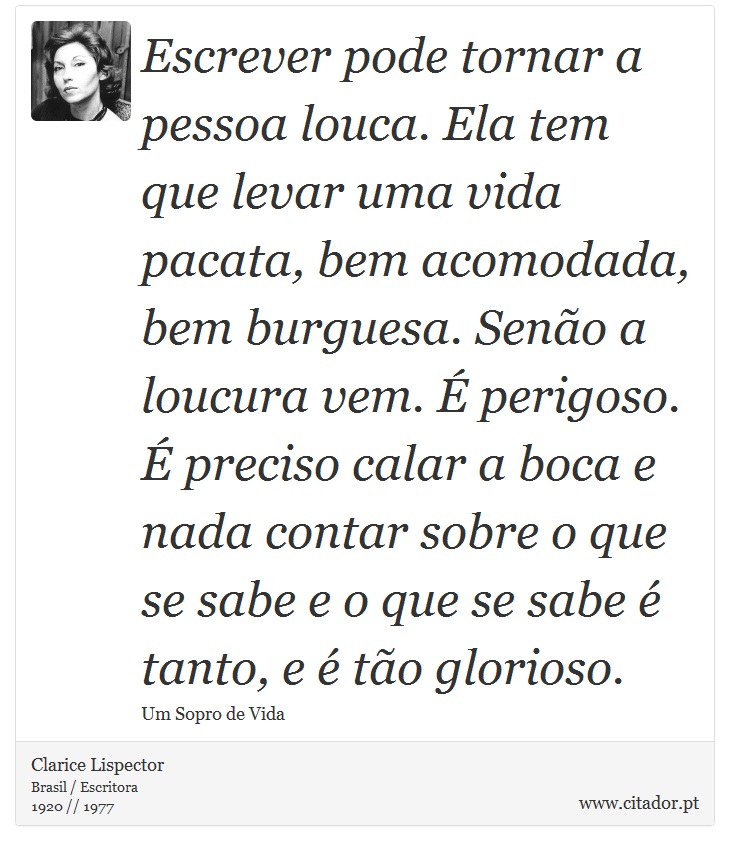 Escrever pode tornar a pessoa louca. Ela tem que levar uma vida pacata, bem acomodada, bem burguesa. Senão a loucura vem. É perigoso. É preciso calar a boca e nada contar sobre o que se sabe e o que se sabe é tanto, e é tão glorioso. - Clarice Lispector - Frases