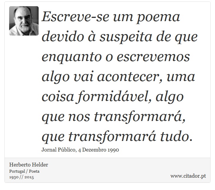 Escreve-se um poema devido à suspeita de que enquanto o escrevemos algo vai acontecer, uma coisa formidável, algo que nos transformará, que transformará tudo. - Herberto Helder - Frases