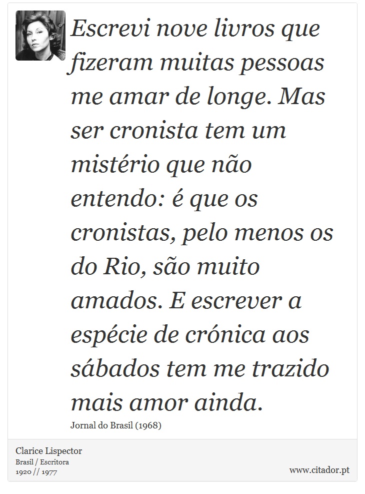 Escrevi nove livros que fizeram muitas pessoas me amar de longe. Mas ser cronista tem um mistério que não entendo: é que os cronistas, pelo menos os do Rio, são muito amados. E escrever a espécie de crónica aos sábados tem me trazido mais amor ainda. - Clarice Lispector - Frases