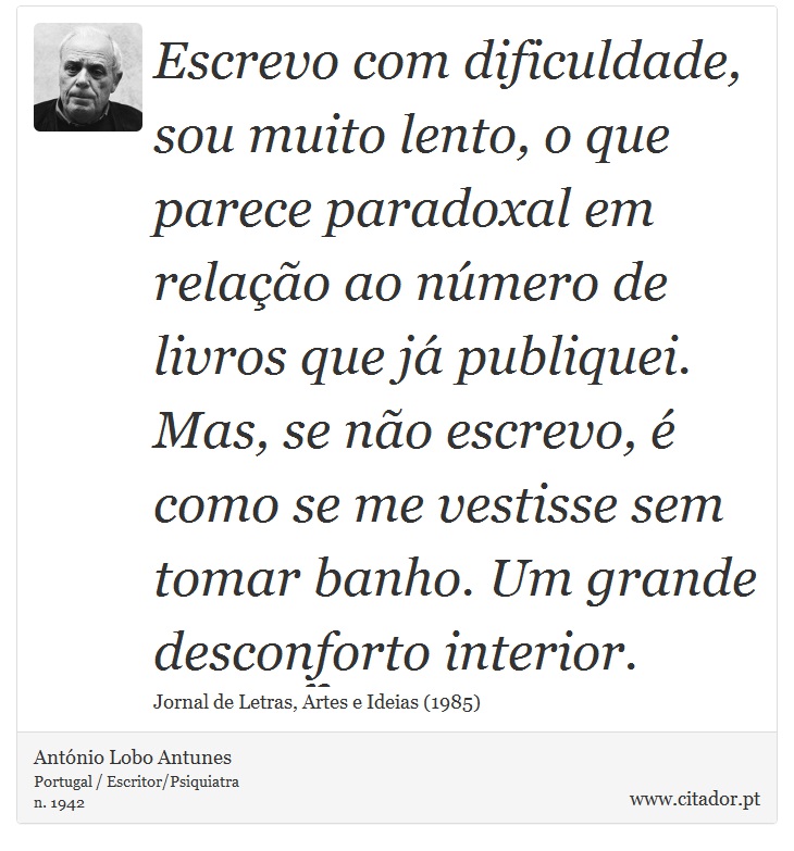 Escrevo com dificuldade, sou muito lento, o que parece paradoxal em relação ao número de livros que já publiquei. Mas, se não escrevo, é como se me vestisse sem tomar banho. Um grande desconforto interior. - António Lobo Antunes - Frases