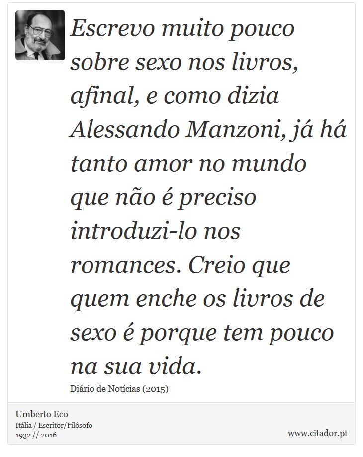 Escrevo muito pouco sobre sexo nos livros, afinal, e como dizia Alessando Manzoni, já há tanto amor no mundo que não é preciso introduzi-lo nos romances. Creio que quem enche os livros de sexo é porque tem pouco na sua vida. - Umberto Eco - Frases