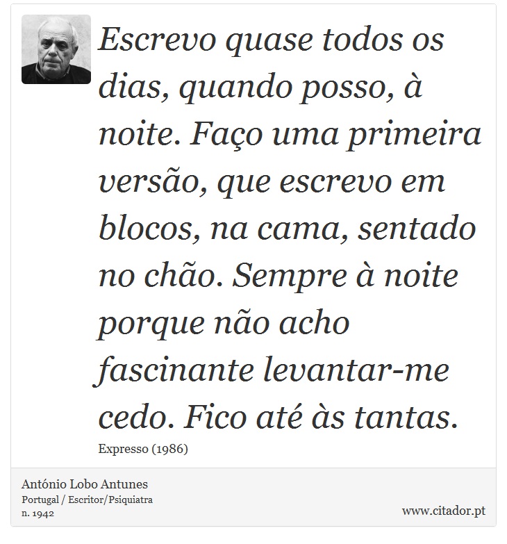 Escrevo quase todos os dias, quando posso, à noite. Faço uma primeira versão, que escrevo em blocos, na cama, sentado no chão. Sempre à noite porque não acho fascinante levantar-me cedo. Fico até às tantas. - António Lobo Antunes - Frases