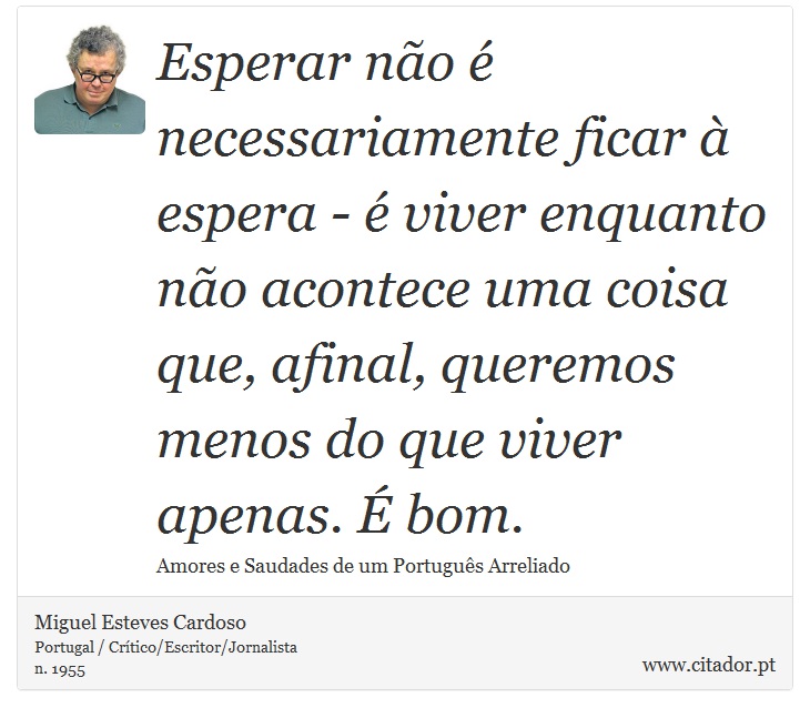Esperar não é necessariamente ficar à espera - é viver enquanto não acontece uma coisa que, afinal, queremos menos do que viver apenas. É bom. - Miguel Esteves Cardoso - Frases