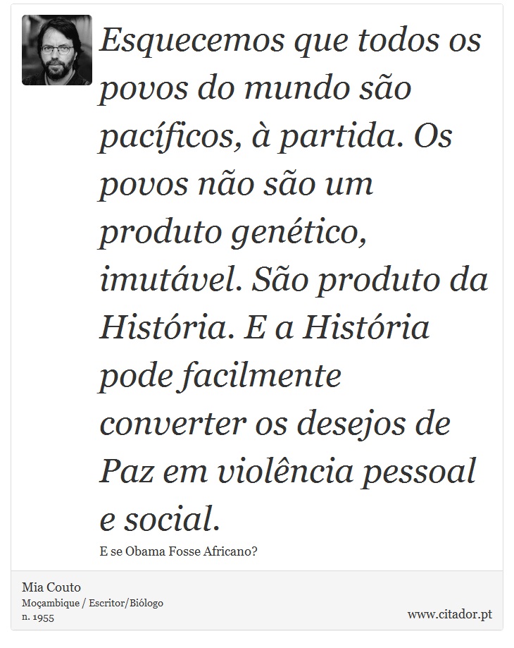 Esquecemos que todos os povos do mundo são pacíficos, à partida. Os povos não são um produto genético, imutável. São produto da História. E a História pode facilmente converter os desejos de Paz em violência pessoal e social. - Mia Couto - Frases