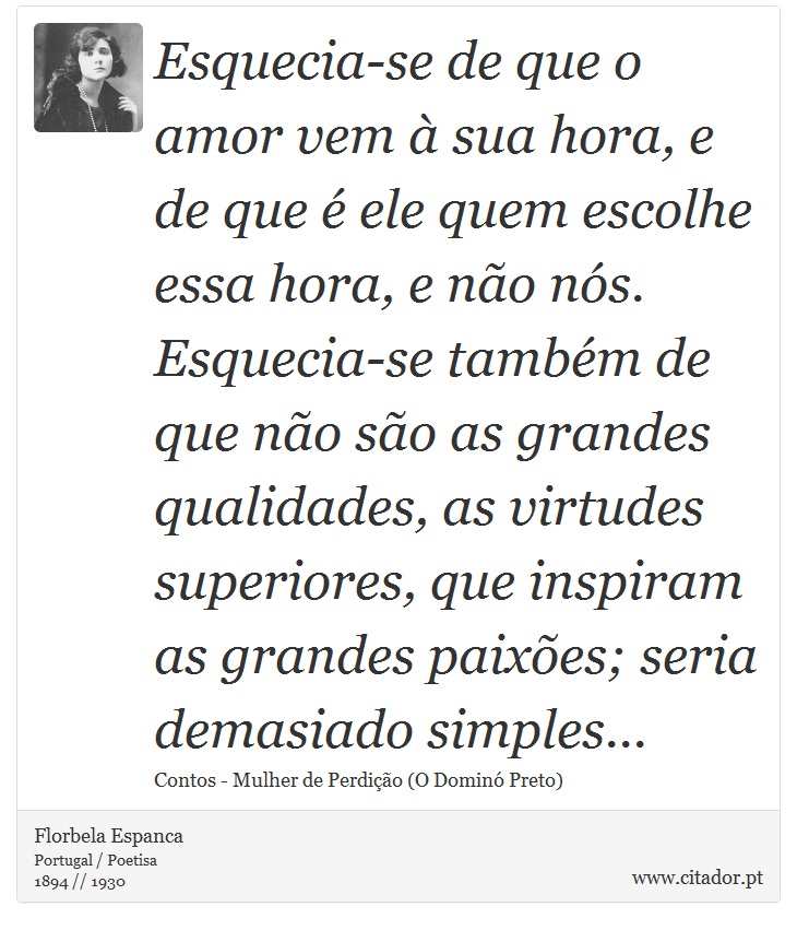 Esquecia-se de que o amor vem à sua hora, e de que é ele quem escolhe essa hora, e não nós. Esquecia-se também de que não são as grandes qualidades, as virtudes superiores, que inspiram as grandes paixões; seria demasiado simples... - Florbela Espanca - Frases