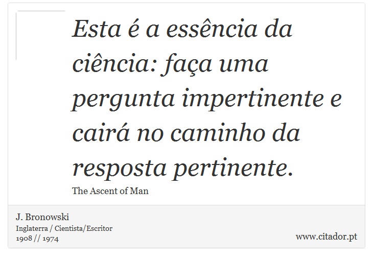 Esta é a essência da ciência: faça uma pergunta impertinente e cairá no caminho da resposta pertinente. - J. Bronowski - Frases