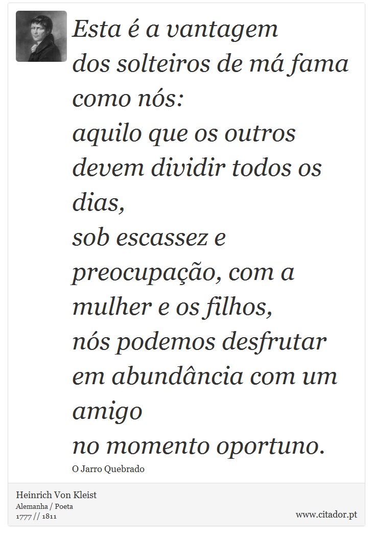 Esta é a vantagem <br />
 dos solteiros de má fama como nós: <br />
 aquilo que os outros devem dividir todos os dias, <br />
 sob escassez e preocupação, com a mulher e os filhos, <br />
 nós podemos desfrutar em abundância com um amigo <br />
 no momento oportuno. - Heinrich Von Kleist - Frases