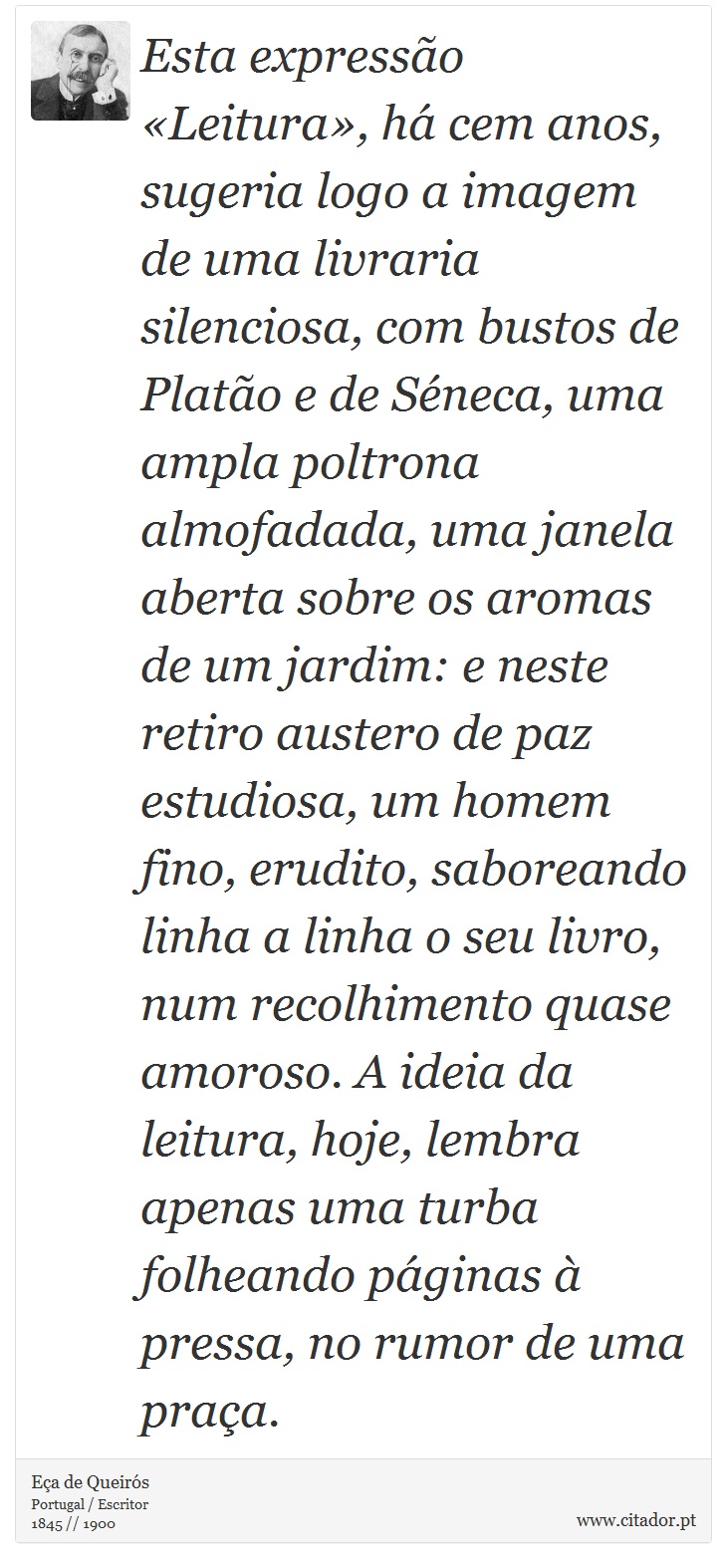 Esta expressão «Leitura», há cem anos, sugeria logo a imagem de uma livraria silenciosa, com bustos de Platão e de Séneca, uma ampla poltrona almofadada, uma janela aberta sobre os aromas de um jardim: e neste retiro austero de paz estudiosa, um homem fino, erudito, saboreando linha a linha o seu livro, num recolhimento quase amoroso. A ideia da leitura, hoje, lembra apenas uma turba folheando páginas à pressa, no rumor de uma praça. - Eça de Queirós - Frases
