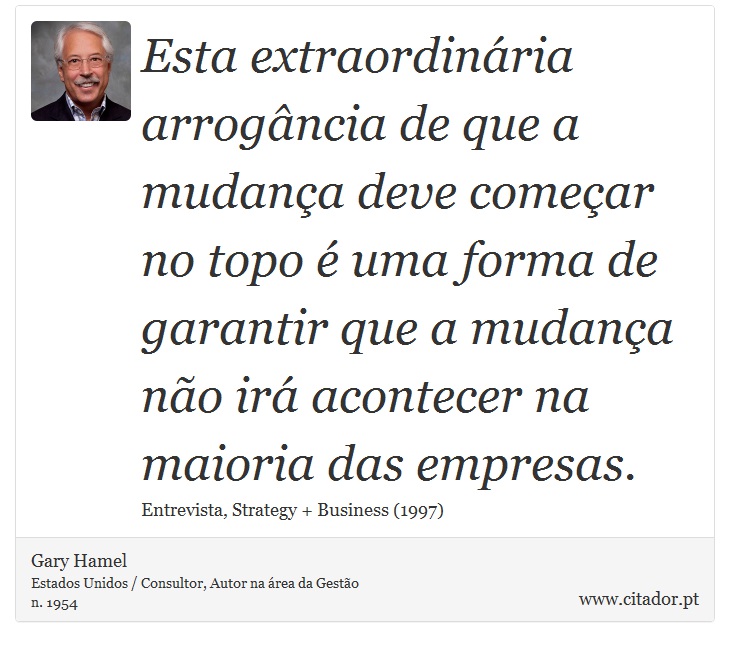 Esta extraordinária arrogância de que a mudança deve começar no topo é uma forma de garantir que a mudança não irá acontecer na maioria das empresas. - Gary Hamel - Frases