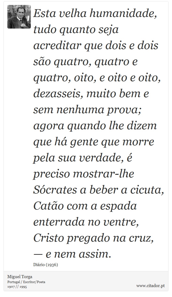 Esta velha humanidade, tudo quanto seja acreditar que dois e dois são quatro, quatro e quatro, oito, e oito e oito, dezasseis, muito bem e sem nenhuma prova; agora quando lhe dizem que há gente que morre pela sua verdade, é preciso mostrar-lhe Sócrates a beber a cicuta, Catão com a espada enterrada no ventre, Cristo pregado na cruz, — e nem assim. - Miguel Torga - Frases