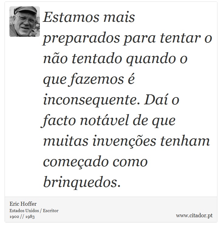 Estamos mais preparados para tentar o não tentado quando o que fazemos é inconsequente. Daí o facto notável de que muitas invenções tenham começado como brinquedos. - Eric Hoffer - Frases
