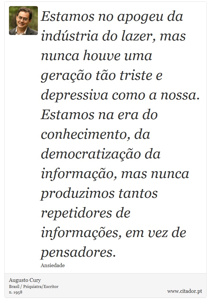 Estamos no apogeu da indústria do lazer, mas nunca houve uma geração tão triste e depressiva como a nossa. Estamos na era do conhecimento, da democratização da informação, mas nunca produzimos tantos repetidores de informações, em vez de pensadores. - Augusto Cury - Frases