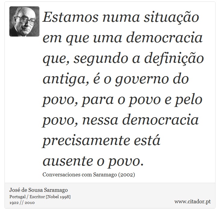 Estamos numa situação em que uma democracia que, segundo a definição antiga, é o governo do povo, para o povo e pelo povo, nessa democracia precisamente está ausente o povo. - José Saramago - Frases
